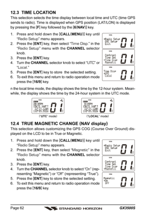 Page 62GX3500S Page 62
12.3  TIME LOCATION
This selection selects the time display between local time and UTC (time GPS
sends to radio). Time is displayed when GPS position (LAT/LON) is displayed
by pressing the [
F]
 key followed by the [
6(
NAV)]
 key.
1. Press and hold down the [
CALL(
MENU)]
 key until
“
Radio Setup” menu appears.
2. Press the [
ENT]
 key, then select “
Time Disp.” in the
“
Radio Setup” menu with the CHANNEL selector
knob.
3. Press the [
ENT]
 key.
4. Turn the CHANNEL selector knob to...