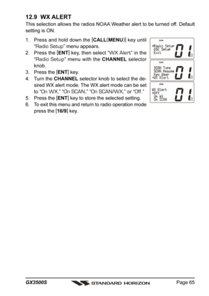 Page 65Page 65 GX3500S
12.9  WX ALERT
This selection allows the radios NOAA Weather alert to be turned off. Default
setting is ON.
1. Press and hold down the [
CALL(
MENU)]
 key until
“
Radio Setup” menu appears.
2. Press the [
ENT]
 key, then select “
WX Alert” in the
“
Radio Setup” menu with the CHANNEL selector
knob.
3. Press the [
ENT]
 key.
4. Turn the CHANNEL selector knob to select the de-
sired WX alert mode. The WX alert mode can be set
to “
On WX,” “On SCAN,” “On SCAN/WX,” or “Off.”
5. Press the [...