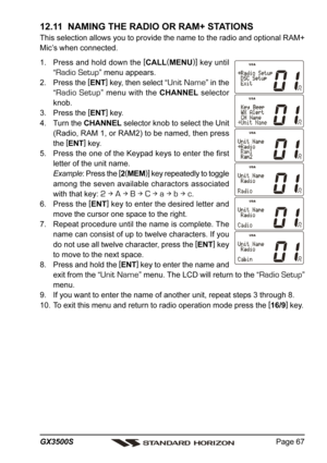 Page 67Page 67 GX3500S
12.11  NAMING THE RADIO OR RAM+ STATIONS
This selection allows you to provide the name to the radio and optional RAM+
Mic’s when connected.
1. Press and hold down the [
CALL(
MENU)]
 key until
“
Radio Setup” menu appears.
2. Press the [
ENT]
 key, then select “
Unit Name” in the
“
Radio Setup” menu with the CHANNEL selector
knob.
3. Press the [
ENT]
 key.
4. Turn the CHANNEL selector knob to select the Unit
(Radio, RAM 1, or RAM2) to be named, then press
the [
ENT]
 key.
5. Press the one...