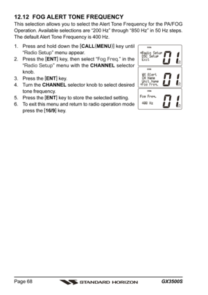 Page 68GX3500S Page 68
12.12  FOG ALERT TONE FREQUENCY
This selection allows you to select the Alert Tone Frequency for the PA/FOG
Operation. Available selections are “200 Hz” through “850 Hz” in 50 Hz steps.
The default Alert Tone Frequency is 400 Hz.
1. Press and hold down the [
CALL(
MENU)]
 key until
“
Radio Setup” menu appear.
2. Press the [
ENT]
 key, then select “
Fog Freq.” in the
“
Radio Setup” menu with the CHANNEL selector
knob.
3. Press the [
ENT]
 key.
4. Turn the CHANNEL selector knob to select...