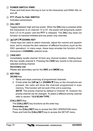 Page 70GX3500S Page 70
POWER SWITCH (
PWR)
Press and hold down this key to turn to the transceiver and RAM+ Mic on
and off.
PTT (
Push-To-Talk)
 SWITCH
Activates transmission.
[
H/L]
 KEY
Toggles between high and low power. When the [
H/L]
 key is pressed while
the transceiver is on channel 13 or 67, the power will temporarily switch
from LO to HI power until the PTT is released. The [
H/L]
 key does not
function on transmit inhibited and low power only channels.
[
](
UP)
/[
](
DOWN)
 KEY
These keys are used...