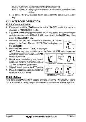 Page 72GX3500S Page 72
RECEIVED ACK: acknowledgment signal is received.
RECEIVED RLY: relay signal is received from another vessel or coast
station.
8. To cancel the DSC distress alarm signal from the speaker, press any
key.
13.2  INTERCOM OPERATION
13.2.1  Communication
1. Press and hold the [
DW]
 key while in the “RADIO” mode, the mode is
changed to “INTERCOM” mode.
2. If your GX3500S is equipped with two RAM+ Mic, select the companion you
wish to communicate (RADIO, RAM, or ALL) with the [
]
/[
]
 key,...