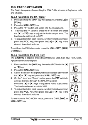 Page 73Page 73 GX3500S
13.3  PA/FOG OPERATION
The RAM+ is capable of controlling the 30W Public address, 4 fog horns, bells
and whistles.
13.3.1  Operating the PA / Hailer
1. Press and hold the [
NAV]
 key then select PA with the [
]
 or
[
]
 key.
2. Press the [
CALL/SET]
 key.
3. Press the PTT switch and speak into the microphone.
4. To turn up the PA Volume, press the PTT switch and press
the [
]
 or [
]
 keys to adjust the Audio output level. The
level can be set from 0 to 30W.
5. To adjust the listen...