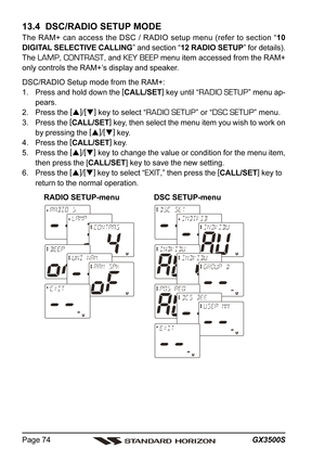 Page 74GX3500S Page 74
13.4  DSC/RADIO SETUP MODE
The RAM+ can access the DSC / RADIO setup menu (refer to section “10
DIGITAL SELECTIVE CALLING” and section “12 RADIO SETUP” for details).
The 
LAMP, CONTRAST, and KEY BEEP menu item accessed from the RAM+
only controls the RAM+’s display and speaker.
DSC/RADIO Setup mode from the RAM+:
1. Press and hold down the [
CALL/SET]
 key until “
RADIO SETUP” menu ap-
pears.
2. Press the [
]
/[
]
 key to select “
RADIO SETUP” or “DSC SETUP” menu.
3. Press the [...