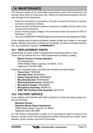 Page 75Page 75 GX3500S
14  MAINTENANCE
The inherent quality of the solid-state components used in this transceiver will
provide many years of continuous use. Taking the following precautions will pre-
vent damage to the transceiver.
• Keep the microphone connected or the jack covered at all times to prevent
corrosion of electrical contacts;
• Never key the microphone unless an antenna or suitable dummy load is con-
nected to the transceiver.
• Ensure that the supply voltage to the transceiver does not exceed 16...