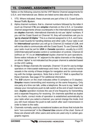 Page 77Page 77 GX3500S
15.  CHANNEL ASSIGNMENTS
Tables on the following columns list the VHF Marine Channel assignments for
U.S.A. and International use. Below are listed some data about the charts.
1. VTS. Where indicated, these channels are part of the U.S. Coast Guard’s
Vessel Traffic System.
2. Alpha channel numbers, that is, channel numbers followed by the letter A
(such as Channel 07A) are simplex channels on the U.S.A. or Canadian
channel assignments whose counterparts in the International assignments...