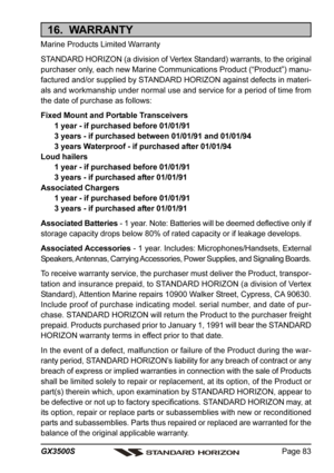 Page 83Page 83 GX3500S
16.  WARRANTY
Marine Products Limited Warranty
STANDARD HORIZON (a division of Vertex Standard) warrants, to the original
purchaser only, each new Marine Communications Product (“Product”) manu-
factured and/or supplied by STANDARD HORIZON against defects in materi-
als and workmanship under normal use and service for a period of time from
the date of purchase as follows:
Fixed Mount and Portable Transceivers
1 year - if purchased before 01/01/91
3 years - if purchased between 01/01/91...