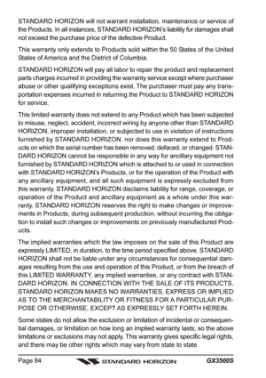 Page 84GX3500S Page 84
STANDARD HORIZON will not warrant installation, maintenance or service of
the Products. In all instances, STANDARD HORIZON’s liability for damages shall
not exceed the purchase price of the defective Product.
This warranty only extends to Products sold within the 50 States of the United
States of America and the District of Columbia.
STANDARD HORIZON will pay all labor to repair the product and replacement
parts charges incurred in providing the warranty service except where purchaser...