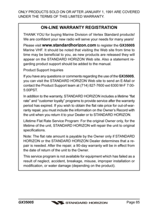 Page 85Page 85 GX3500S
ONLY PRODUCTS SOLD ON OR AFTER JANUARY 1, 1991 ARE COVERED
UNDER THE TERMS OF THIS LIMITED WARRANTY.
ON-LINE WARRANTY REGISTRATION
THANK YOU for buying Marine Division of Vertex Standard products!
We are confident your new radio will serve your needs for many years!
Please visit 
www.standardhorizon.com to register the GX3500S
Marine VHF. It should be noted that visiting the Web site from time to
time may be beneficial to you, as new products are released they will
appear on the STANDARD...