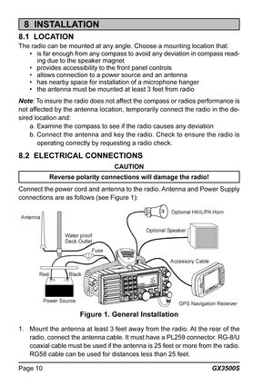 Page 10GX3500S Page 10
8  INSTALLATION
8.1  LOCATION
The radio can be mounted at any angle. Choose a mounting location that:
• is far enough from any compass to avoid any deviation in compass read-
ing due to the speaker magnet
• provides accessibility to the front panel controls
• allows connection to a power source and an antenna
• has nearby space for installation of a microphone hanger
• the antenna must be mounted at least 3 feet from radio
Note: To insure the radio does not affect the compass or radios...