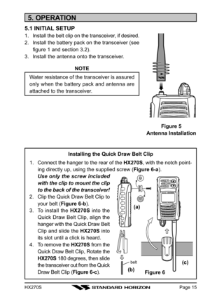 Page 17HX270SPage 15
Installing the Quick Draw Belt Clip
1. Connect the hanger to the rear of the HX270S, with the notch point-
ing directly up, using the supplied screw (Figure 6-a).
Use only the screw included
with the clip to mount the clip
to the back of the transceiver!
2. Clip the Quick Draw Belt Clip to
your belt (Figure 6-b).
3. To install the HX270S into the
Quick Draw Belt Clip, align the
hanger with the Quick Draw Belt
Clip and slide the HX270S into
its slot until a click is heard.
4. To remove the...
