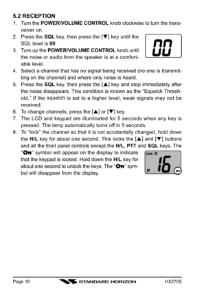 Page 18HX270SPage 16
5.2 RECEPTION
1. Turn the POWER/VOLUME CONTROL knob clockwise to turn the trans-
ceiver on.
2. Press the SQL key, then press the [
]
 key until the
SQL level is 00.
3. Turn up the POWER/VOLUME CONTROL knob until
the noise or audio from the speaker is at a comfort-
able level.
4. Select a channel that has no signal being received (no one is transmit-
ting on the channel) and where only noise is heard.
5. Press the SQL key, then press the [
]
 key and stop immediately after
the noise...