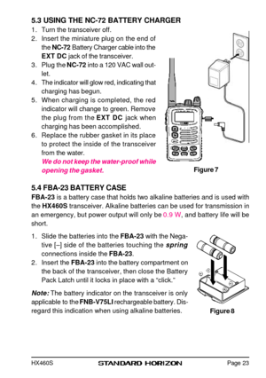 Page 25HX460S5.3 USING THE NC-72 BATTERY CHARGER
1.Turn the transceiver off.
2.Insert the miniature plug on the end of
the NC-72 Battery Charger cable into the
EXT DC jack of the transceiver.
3.Plug the NC-72 into a 120 VAC wall out-
let.
4.The indicator will glow red, indicating that
charging has begun.
5.When charging is completed, the red
indicator will change to green. Remove
the plug from the EXT DC jack when
charging has been accomplished.
6.Replace the rubber gasket in its place
to protect the inside of...