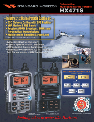 Page 1Actual Size
MULTI-BAND MARINE PORTABLE
AVAILABLE IN BLACK
 Nothing takes to water like Horizon!  Nothing takes to water like Horizon!
*Simulated LCD display
•Submersible (3 feet for 30 minutes)
•Rugged Magnesium Die-Cast Construction
•
NOAA Weather Alert, Scanning, Dual Watch and more 
•
Includes 1300 mAh Li-Ion Battery, 120 VAC, 12 VDC 3 Hour  
   Quick Chargers, and drop in NMEA/Charging Cradle
  
Submersible
Multi-Band Marine Portable
•Submersible (3 feet for 30 minutes)
•Rugged Magnesium Die-Cast...