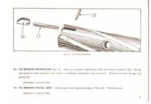 Page 19
f-25
~
1-
.~
2726
FiZ14TQremovcc...tr~Uor
9.3TOREMOV.eEXTRACTOR(fr~.11).Pushout~xtr.tttorrecliningpin(15)~ndrt:mQveI!JoltnCtor(26).During
d1i5oponllionholdt)(lr~ClOrwiththumborforefingerQtherwt~eitm~y~hootout.
spring(27).
Remov~~)(trlltc:irplungerand
Assembleinrever1eorder.
9.TOREMOVEPISTOLGRIP.UructewgripretainIngst;rewuljn~~.Allenkey.Wicndr:J.wgrip.
A5semtIt:inrevt!neorder.
j
9 