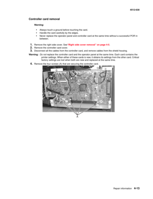 Page 101Repair information4-13
  4512-630
Controller card removal 
Warning:  
•Always touch a ground before touching the card. 
•Handle the card carefully by the edges.
•Never replace the operator panel and controller card at the same time without a successful POR in 
between.
1.Remove the right side cover. See“Right side cover removal” on page 4-5.
2.Remove the controller card cover.
3.Disconnect all the cables from the controller card, and remove cables from the shield housing. 
Warning:  Do not replace the...