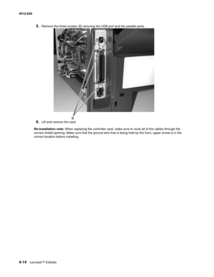 Page 1024-14Lexmark™ E450dn 4512-630  
5.Remove the three screws (B) securing the USB port and the parallel ports. 
6.Lift and remove the card.
Re-installation note: When replacing the controller card, make sure to route all of the cables through the 
correct shield opening. Make sure that the ground wire that is being held by the front, upper screw is in the 
correct location before installing. 