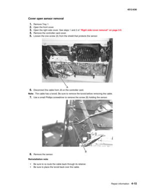 Page 103Repair information4-15
  4512-630
Cover open sensor removal
1.
Remove Tray 1.
2.Open the front cover.
3.Open the right side cover. See steps 1 and 2 of “Right side cover removal” on page 3-5.
4.Remove the controller card cover.
5.Loosen the one screw (A) from the shield that protects the sensor.
6.Disconnect the cable from J6 on the controller card.
Note:  The cable has a toroid. Be sure to remove the toroid before removing the cable.
7.Use a small Phillips screwdriver to remove the screw (B) holding the...