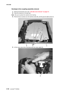 Page 1044-16Lexmark™ E450dn 4512-630  
Developer drive coupling assembly removal
1.
Remove the left side cover. See “Left side cover removal” on page 3-4.
2.Place the machine on its right side.
Note:  Be sure to protect the machine from marring.
3.Remove the six screws (A), the machine screw (B), and the ground cable screw (C).
4.Lift the main motor drive, and disconnect the motor cable (D). 
ABC 