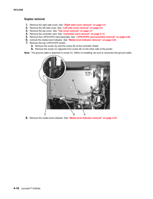 Page 1064-18Lexmark™ E450dn 4512-630  
Duplex removal
1.
Remove the right side cover. See “Right side cover removal” on page 3-5.
2.Remove the left side cover. See “Left side cover removal” on page 4-4.
3.Remove the top cover. See “Top cover removal” on page 3-7.
4.Remove the controller card. See “Controller card removal” on page 4-13.
5.Remove the LVPS/HVPS card assembly. See “LVPS/HVPS card assembly removal” on page 3-26.
6.Unhook the media level indicator. See “Media level indicator removal” on page 3-33....