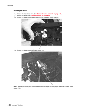 Page 1084-20Lexmark™ E450dn 4512-630  
Duplex gear drive
1.
Remove the main motor drive. See “Main motor drive removal” on page 3-28.
2.Remove the duplex. See “Duplex removal” on page 4-18.
3.Remove the duplex coupling and gears (A) (the screw and plastic retainer).
4.Remove the duplex coupling (B) and mating link.
Note:  The link (not shown) that connects the duplex and duplex coupling is part of this FRU as well as the 
duplex FRU. 