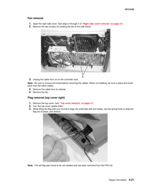 Page 109Repair information4-21
  4512-630
Fan removal
1.
Open the right side cover. See steps 2 through 4 of “Right side cover removal” on page 3-5.
2.Remove the two screws (A) holding the fan to the side frame.
3.Unplug the cable from J4 on the controller card.
Note:  Be sure to remove the toroid before removing the cables. When re-installing, be sure to place the toroid 
back over the same cables.
4.Remove the cable from its retainer.
5.Remove the fan.
Flag removal (top cover right)
1.
Remove the top cover....