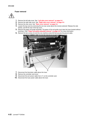 Page 1104-22Lexmark™ E450dn 4512-630  
Fuser removal
1.
Remove the left side cover. See “Left side cover removal” on page 4-4.
2.Remove the right side cover. See “Right side cover removal” on page 4-5.
3.Remove the rear cover. See “Rear cover removal” on page 4-6.
4.Loosen the top cover by removing the one rear screw above the reverse solenoid. Release the side 
latches, and lift the rear of the top cover.
5.Remove the paper exit guide assembly. The gears of the exit guide must clear the fuser bracket without...