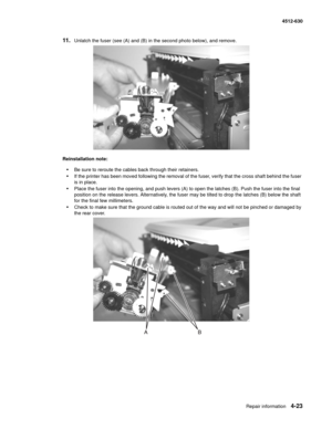 Page 111Repair information4-23
  4512-630
11.Unlatch the fuser (see (A) and (B) in the second photo below), and remove. 
Reinstallation note: 
•Be sure to reroute the cables back through their retainers.
•If the printer has been moved following the removal of the fuser, verify that the cross shaft behind the fuser 
is in place.
•Place the fuser into the opening, and push levers (A) to open the latches (B). Push the fuser into the final 
position on the release levers. Alternatively, the fuser may be tilted to...