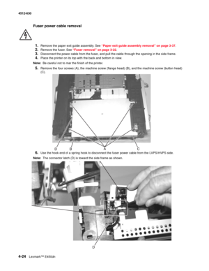 Page 1124-24Lexmark™ E450dn 4512-630  
Fuser power cable removal 
1.
Remove the paper exit guide assembly. See “Paper exit guide assembly removal” on page 3-37.
2.Remove the fuser. See “Fuser removal” on page 3-22.
3.Disconnect the power cable from the fuser, and pull the cable through the opening in the side frame.
4.Place the printer on its top with the back and bottom in view.
Note:  Be careful not to mar the finish of the printer.
5.Remove the four screws (A), the machine screw (flange head) (B), and the...