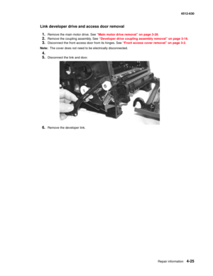 Page 113Repair information4-25
  4512-630
Link developer drive and access door removal
1.
Remove the main motor drive. See “Main motor drive removal” on page 3-28.
2.Remove the coupling assembly. See “Developer drive coupling assembly removal” on page 3-16.
3.Disconnect the front access door from its hinges. See “Front access cover removal” on page 3-2.
Note:  The cover does not need to be electrically disconnected.
4.
5.
Disconnect the link and door.
6.Remove the developer link. 