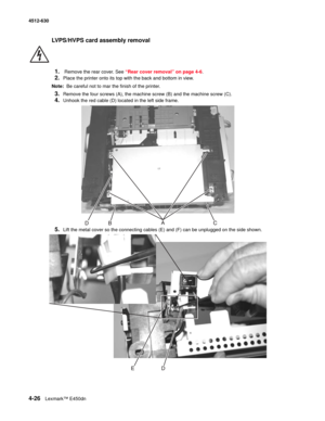 Page 1144-26Lexmark™ E450dn 4512-630  
LVPS/HVPS card assembly removal
1.
 Remove the rear cover. See “Rear cover removal” on page 4-6.
2.Place the printer onto its top with the back and bottom in view.
Note:  Be careful not to mar the finish of the printer.
3.Remove the four screws (A), the machine screw (B) and the machine screw (C).
4.Unhook the red cable (D) located in the left side frame.
5.Lift the metal cover so the connecting cables (E) and (F) can be unplugged on the side shown.  