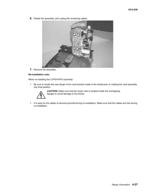 Page 115Repair information4-27
  4512-630
6.Rotate the assembly, and unplug the remaining cables. 
7.Remove the assembly.
Re-installation note: 
When re-installing the LVPS/HVPS assembly:
•Be sure to locate the rear flange of the card bracket inside of the shield prior to rotating the card assembly 
into final position.
•It is easy for the cables to become pinched during re-installation. Make sure that the cables are free during 
re-installation. 
CAUTION: Make sure that the mylar card is located inside the...