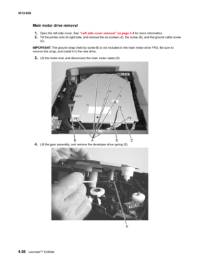 Page 1164-28Lexmark™ E450dn 4512-630  
Main motor drive removal
1.
Open the left side cover. See “Left side cover removal” on page 4-4 for more information.
2.Tilt the printer onto its right side, and remove the six screws (A), the screw (B), and the ground cable screw 
(C).
IMPORTANT: The ground strap (held by screw B) is not included in the main motor drive FRU. Be sure to 
remove this strap, and install it in the new drive.
3.Lift the motor end, and disconnect the main motor cable (D).
4.Lift the gear...