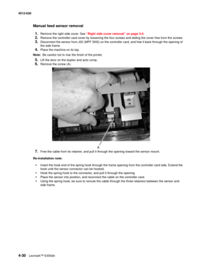 Page 1184-30Lexmark™ E450dn 4512-630  
Manual feed sensor removal
1.
Remove the right side cover. See “Right side cover removal” on page 3-5.
2.Remove the controller card cover by loosening the four screws and sliding the cover free from the screws.
3.Disconnect the sensor from J20 (MPF SNS) on the controller card, and free it back through the opening of 
the side frame.
4.Place the machine on its top.
Note:  Be careful not to mar the finish of the printer.
5.Lift the door on the duplex and auto comp.
6.Remove...