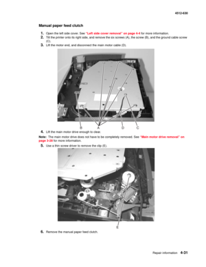 Page 119Repair information4-31
  4512-630
Manual paper feed clutch
1.
Open the left side cover. See “Left side cover removal” on page 4-4 for more information.
2.Tilt the printer onto its right side, and remove the six screws (A), the screw (B), and the ground cable screw 
(C).
3.Lift the motor end, and disconnect the main motor cable (D).
4.Lift the main motor drive enough to clear.
Note:  The main motor drive does not have to be completely removed. See “Main motor drive removal” on 
page 3-28 for more...