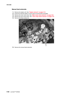 Page 1204-32Lexmark™ E450dn 4512-630  
Manual feed solenoids
1.
Remove the duplex unit. See “Duplex removal” on page 3-18.
2.Extract the solenoid cable to a point close to the left side as possible.
3.Remove the main motor drive. See “Main motor drive removal” on page 3-28.
4.Remove the auto comp clutch. See “Auto comp clutch removal” on page 3-10.
5.Remove the three screws (A).
6.Remove the manual feed solenoids. 