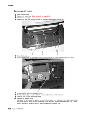 Page 1244-36Lexmark™ E450dn 4512-630  
Operator panel removal
1.
Open the front cover.
2.Remove the bezel. See “Bezel removal” on page 3-12.
3.Remove the screw (A).
4.Remove the face plate which surrounds the bezel by unlatching the four tabs (B).
5.Close the front cover.
6.Disconnect the cable (C). (The LED operator panel connects the same as the LCD panel as shown.)
7.Unlatch the four latches on the panel cover.
8.Pull the bottom edge out until it slides in a downward motion out of its retainers.
9.Slide the...