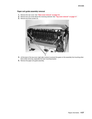 Page 125Repair information4-37
  4512-630
Paper exit guide assembly removal
1.
Remove the rear cover. See “Rear cover removal” on page 3-6.
2.Remove the one screw above the reversing solenoid. See “Top cover removal” on page 3-7.
3.Remove the three screws (A).
4.Lift the back of the top cover (right side in photo) to prevent the gears on the assembly from touching other 
items while removing, especially the fuser mounting bracket.
5.Remove the paper exit guide assembly. 
A 