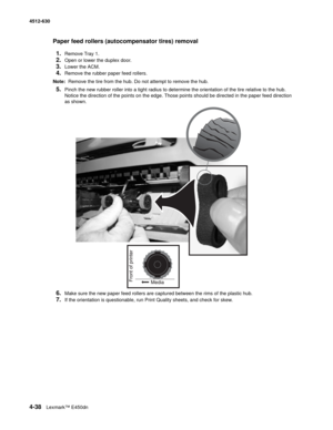 Page 1264-38Lexmark™ E450dn 4512-630  
Paper feed rollers (autocompensator tires) removal 
1.
Remove Tray 1.
2.Open or lower the duplex door.
3.Lower the ACM.
4.Remove the rubber paper feed rollers.
Note:  Remove the tire from the hub. Do not attempt to remove the hub.
5.Pinch the new rubber roller into a tight radius to determine the orientation of the tire relative to the hub. 
Notice the direction of the points on the edge. Those points should be directed in the paper feed direction 
as shown.
6.Make sure the...