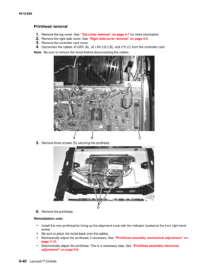 Page 1284-40Lexmark™ E450dn 4512-630  
Printhead removal
1.
Remove the top cover. See “Top cover removal” on page 4-7 for more information. 
2.Remove the right side cover. See “Right side cover removal” on page 4-5. 
3.Remove the controller card cover.
4.Disconnect the cables J5 DRV (A), J8 LXK LSU (B), and J15 (C) from the controller card.
Note:  Be sure to remove the toroid before disconnecting the cables. 
5.Remove three screws (D) securing the printhead. 
6.Remove the printhead. 
Reinstallation note:...