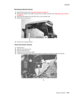 Page 129Repair information4-41
  4512-630
Reversing solenoid removal
1.
Remove the top cover. See “Top cover removal” on page 4-7.
2.Remove the controller card shield. (Loosen the four screws, and slide.) See “Right side cover removal” 
on page 3-5.
3.Disconnect the cable from J9 (DP REV SOL) on the controller card.
4.Remove the two screws (A).
5.Remove the reversing solenoid.
Toner level sensor removal
1.
Remove Tray 1.
2.Open the front access cover.
3.Open the right side cover.
4.Unplug the toner level sensor...