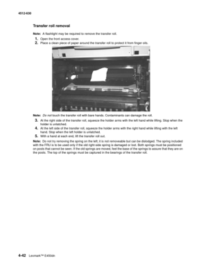 Page 1304-42Lexmark™ E450dn 4512-630  
Transfer roll removal
Note:  A flashlight may be required to remove the transfer roll.
1.Open the front access cover. 
2.Place a clean piece of paper around the transfer roll to protect it from finger oils. 
Note:  Do not touch the transfer roll with bare hands. Contaminants can damage the roll.
3.At the right side of the transfer roll, squeeze the holder arms with the left hand while lifting. Stop when the 
holder is unlatched. 
4.At the left side of the transfer roll,...