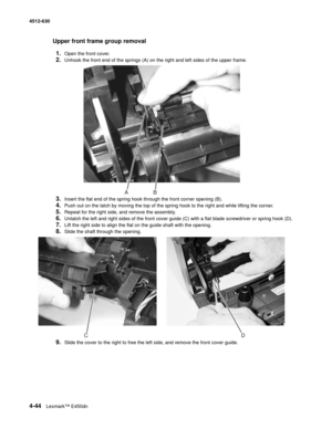 Page 1324-44Lexmark™ E450dn 4512-630  
Upper front frame group removal
1.
Open the front cover.
2.Unhook the front end of the springs (A) on the right and left sides of the upper frame.
3.Insert the flat end of the spring hook through the front corner opening (B).
4.Push out on the latch by moving the top of the spring hook to the right and while lifting the corner.
5.Repeat for the right side, and remove the assembly.
6.Unlatch the left and right sides of the front cover guide (C) with a flat blade screwdriver...