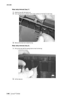 Page 1344-46Lexmark™ E450dn 4512-630  
Wear strip removal (tray 1)
1.
Hold the tray with the bottom up.
2.Use a spring hook to unfasten each of the anchors on the back of each strip.
3.Remove the strip from inside the tray.
Wear strip removal (tray 2)
1.
Pull up the strip with the spring hook to free it at the top.
2.Lift the strip out. 