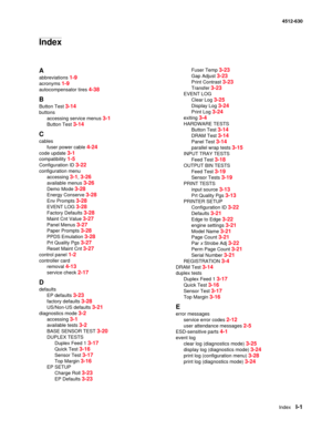 Page 151IndexI-1
4512-630
Index
A
abbreviations 1-9
acronyms 1-9
autocompensator tires 4-38
B
Button Test 3-14
buttons
accessing service menus 
3-1
Button Test 3-14
C
cables
fuser power cable 
4-24
code update 3-1
compatibility 1-5
Configuration ID 3-22
configuration menu
accessing 
3-1, 3-26
available menus 3-26
Demo Mode 3-28
Energy Conserve 3-28
Env Prompts 3-28
EVENT LOG 3-28
Factory Defaults 3-28
Maint Cnt Value 3-27
Panel Menus 3-27
Paper Prompts 3-28
PPDS Emulation 3-28
Prt Quality Pgs 3-27
Reset Maint...