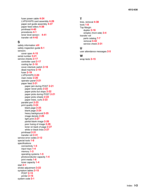 Page 153IndexI-3
4512-630
fuser power cable 
4-24
LVPS/HVPS card assembly 4-26
paper exit guide assembly 4-37
paper feed rollers 4-38
printhead 4-40
procedures 4-1
toner level sensor– 4-41
transfer roll 4-42
S
safety information xiii
safety inspection guide 6-1
sensors
cover open 
4-15
serial number 3-21
service checks 2-17
controller card 2-17
cooling fan 2-18
cover interlock switch 2-18
dead machine 2-19
fuser 2-19
LVPS/HVPS 2-20
main motor 2-20
operator panel 2-21
paper feed 2-21
paper jam during POST 2-21...