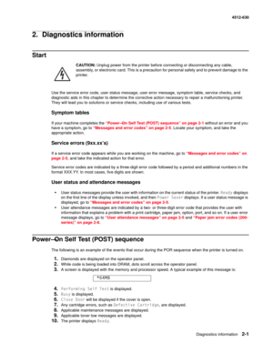 Page 27Diagnostics information2-1
4512-630
2.  Diagnostics information
Start
CAUTION: Unplug power from the printer before connecting or disconnecting any cable, 
assembly, or electronic card. This is a precaution for personal safety and to prevent damage to the 
printer. 
Use the service error code, user status message, user error message, symptom table, service checks, and 
diagnostic aids in this chapter to determine the corrective action necessary to repair a malfunctioning printer. 
They will lead you to...