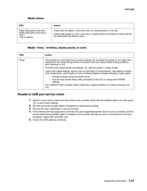 Page 49Diagnostics information2-23
4512-630
Media skews
Media “trees,” wrinkles, stacks poorly, or curls 
Parallel or USB port service check
1.Perform a print test to make sure the printer prints correctly. Verify that the indicator light is on, then press 
 to print menu settings. 
2.Be sure the printer parallel cable is designed for bidirectional printing.
3.Be sure the user’s application is set up correctly. 
4.If the internal print test page prints correctly, the user’s application/printer driver is set up...