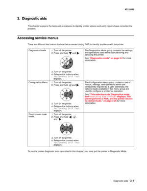 Page 59Diagnostic aids3-1
  4512-630
3.  Diagnostic aids
This chapter explains the tests and procedures to identify printer failures and verify repairs have corrected the 
problem.
Accessing service menus
There are different test menus that can be accessed during POR to identify problems with the printer.
To run the printer diagnostic tests described in this chapter, you must put the printer in Diagnostic Mode.Diagnostics Mode 1. Turn off the printer.
2. Press and hold   and  .
3. Turn on the printer.
4....