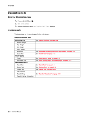 Page 603-2Service Manual 4512-630  
Diagnostics mode
Entering Diagnostics mode
1.Press and hold   and  .
2.Turn on the printer.
3.Release the buttons when Performing Self Test displays.
Available tests
The tests display on the operator panel in the order shown:
Diagnostics mode tests
REGISTRATIONSee “REGISTRATION” on page 3-4
Bottom Margin
To p  M a r g i n
Left Margin
Right Margin
Printhead See “Printhead assembly electronic adjustment” on page 3-6
Quick Test See “Quick Test” on page 3-12
PRINT TESTS
Tray 1...